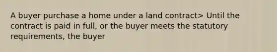 A buyer purchase a home under a land contract> Until the contract is paid in full, or the buyer meets the statutory requirements, the buyer