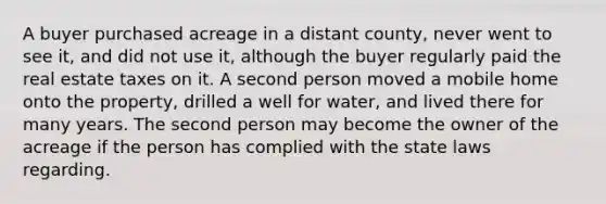 A buyer purchased acreage in a distant county, never went to see it, and did not use it, although the buyer regularly paid the real estate taxes on it. A second person moved a mobile home onto the property, drilled a well for water, and lived there for many years. The second person may become the owner of the acreage if the person has complied with the state laws regarding.