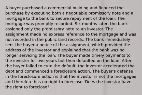 A buyer purchased a commercial building and financed the purchase by executing both a negotiable promissory note and a mortgage to the bank to secure repayment of the loan. The mortgage was promptly recorded. Six months later, the bank assigned only the promissory note to an investor. The assignment made no express reference to the mortgage and was not recorded in the public land records. The bank immediately sent the buyer a notice of the assignment, which provided the address of the investor and explained that the bank was no longer servicing the loan. The buyer made timely payments to the investor for two years but then defaulted on the loan. After the buyer failed to cure the default, the investor accelerated the debt and commenced a foreclosure action. The buyer's defense in the foreclosure action is that the investor is not the mortgagee and therefore has no right to foreclose. Does the investor have the right to foreclose?