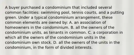 A buyer purchased a condominium that included several common facilities: swimming pool, tennis courts, and a putting green. Under a typical condominium arrangement, these common elements are owned by: A. an association of homeowners in the condominium. B. all the owners of the condominium units, as tenants in common. C. a corporation in which all the owners of the condominium units in the condominium own stock. D. all the owners of the units in the condominium, in the form of divided interests.