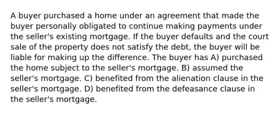 A buyer purchased a home under an agreement that made the buyer personally obligated to continue making payments under the seller's existing mortgage. If the buyer defaults and the court sale of the property does not satisfy the debt, the buyer will be liable for making up the difference. The buyer has A) purchased the home subject to the seller's mortgage. B) assumed the seller's mortgage. C) benefited from the alienation clause in the seller's mortgage. D) benefited from the defeasance clause in the seller's mortgage.