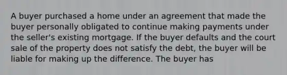 A buyer purchased a home under an agreement that made the buyer personally obligated to continue making payments under the seller's existing mortgage. If the buyer defaults and the court sale of the property does not satisfy the debt, the buyer will be liable for making up the difference. The buyer has