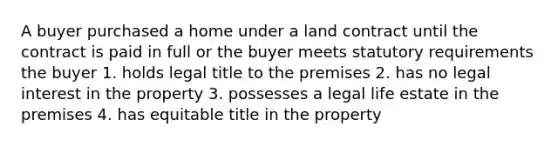 A buyer purchased a home under a land contract until the contract is paid in full or the buyer meets statutory requirements the buyer 1. holds legal title to the premises 2. has no legal interest in the property 3. possesses a legal life estate in the premises 4. has equitable title in the property