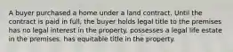 A buyer purchased a home under a land contract. Until the contract is paid in full, the buyer holds legal title to the premises has no legal interest in the property. possesses a legal life estate in the premises. has equitable title in the property.