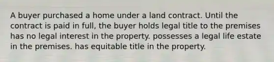 A buyer purchased a home under a land contract. Until the contract is paid in full, the buyer holds legal title to the premises has no legal interest in the property. possesses a legal life estate in the premises. has equitable title in the property.