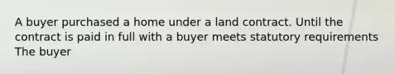 A buyer purchased a home under a land contract. Until the contract is paid in full with a buyer meets statutory requirements The buyer