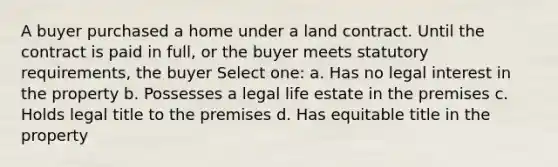 A buyer purchased a home under a land contract. Until the contract is paid in full, or the buyer meets statutory requirements, the buyer Select one: a. Has no legal interest in the property b. Possesses a legal life estate in the premises c. Holds legal title to the premises d. Has equitable title in the property