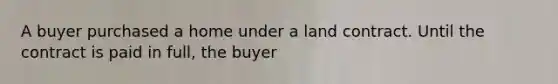 A buyer purchased a home under a land contract. Until the contract is paid in full, the buyer