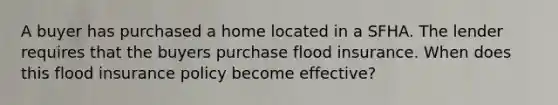 A buyer has purchased a home located in a SFHA. The lender requires that the buyers purchase flood insurance. When does this flood insurance policy become effective?