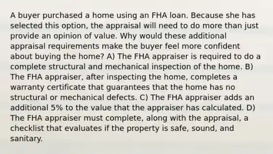 A buyer purchased a home using an FHA loan. Because she has selected this option, the appraisal will need to do more than just provide an opinion of value. Why would these additional appraisal requirements make the buyer feel more confident about buying the home? A) The FHA appraiser is required to do a complete structural and mechanical inspection of the home. B) The FHA appraiser, after inspecting the home, completes a warranty certificate that guarantees that the home has no structural or mechanical defects. C) The FHA appraiser adds an additional 5% to the value that the appraiser has calculated. D) The FHA appraiser must complete, along with the appraisal, a checklist that evaluates if the property is safe, sound, and sanitary.