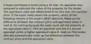 A buyer purchased a home using a VA loan. An appraiser was assigned to estimate the value of the property for the lender. The appraised value was determined to be less than the contract price. If the buyer really wants the property, which of the following choices is the buyer's BEST option?A. Make up the difference between the contract price and appraised value in cash.B. Do nothing because the seller must sell the property at the appraised value.C. Hire an appraiser and see if a second appraisal yields a higher appraised value.D. Seek an FHA lender who will automatically make up the difference between the contract price and the appraised value.