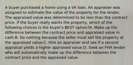 A buyer purchased a home using a VA loan. An appraiser was assigned to estimate the value of the property for the lender. The appraised value was determined to be less than the contract price. If the buyer really wants the property, which of the following choices is the buyer's BEST option?A. Make up the difference between the contract price and appraised value in cash.B. Do nothing because the seller must sell the property at the appraised value.C. Hire an appraiser and see if a second appraisal yields a higher appraised value.D. Seek an FHA lender who will automatically make up the difference between the contract price and the appraised value.