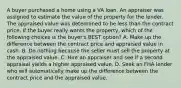 A buyer purchased a home using a VA loan. An appraiser was assigned to estimate the value of the property for the lender. The appraised value was determined to be less than the contract price. If the buyer really wants the property, which of the following choices is the buyer's BEST option? A. Make up the difference between the contract price and appraised value in cash. B. Do nothing because the seller must sell the property at the appraised value. C. Hire an appraiser and see if a second appraisal yields a higher appraised value. D. Seek an FHA lender who will automatically make up the difference between the contract price and the appraised value.