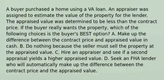 A buyer purchased a home using a VA loan. An appraiser was assigned to estimate the value of the property for the lender. The appraised value was determined to be less than the contract price. If the buyer really wants the property, which of the following choices is the buyer's BEST option? A. Make up the difference between the contract price and appraised value in cash. B. Do nothing because the seller must sell the property at the appraised value. C. Hire an appraiser and see if a second appraisal yields a higher appraised value. D. Seek an FHA lender who will automatically make up the difference between the contract price and the appraised value.