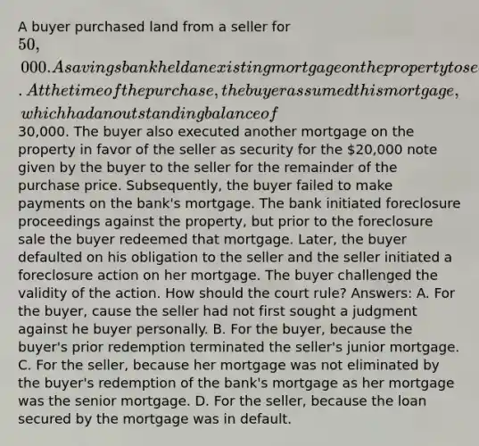 A buyer purchased land from a seller for 50,000. A savings bank held an existing mortgage on the property to secure a prior loan made by the bank to the seller. At the time of the purchase, the buyer assumed this mortgage, which had an outstanding balance of30,000. The buyer also executed another mortgage on the property in favor of the seller as security for the 20,000 note given by the buyer to the seller for the remainder of the purchase price. Subsequently, the buyer failed to make payments on the bank's mortgage. The bank initiated foreclosure proceedings against the property, but prior to the foreclosure sale the buyer redeemed that mortgage. Later, the buyer defaulted on his obligation to the seller and the seller initiated a foreclosure action on her mortgage. The buyer challenged the validity of the action. How should the court rule? Answers: A. For the buyer, cause the seller had not first sought a judgment against he buyer personally. B. For the buyer, because the buyer's prior redemption terminated the seller's junior mortgage. C. For the seller, because her mortgage was not eliminated by the buyer's redemption of the bank's mortgage as her mortgage was the senior mortgage. D. For the seller, because the loan secured by the mortgage was in default.