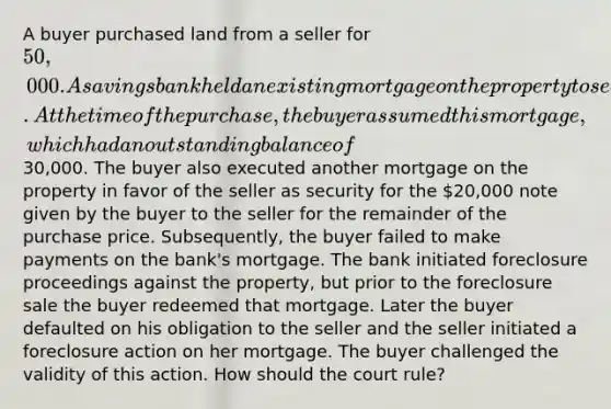 A buyer purchased land from a seller for 50,000. A savings bank held an existing mortgage on the property to secure a prior loan made by the bank to the seller. At the time of the purchase, the buyer assumed this mortgage, which had an outstanding balance of30,000. The buyer also executed another mortgage on the property in favor of the seller as security for the 20,000 note given by the buyer to the seller for the remainder of the purchase price. Subsequently, the buyer failed to make payments on the bank's mortgage. The bank initiated foreclosure proceedings against the property, but prior to the foreclosure sale the buyer redeemed that mortgage. Later the buyer defaulted on his obligation to the seller and the seller initiated a foreclosure action on her mortgage. The buyer challenged the validity of this action. How should the court rule?