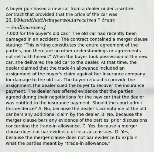 A buyer purchased a new car from a dealer under a written contract that provided that the price of the car was 20,000 and that the buyer would receive a "trade-in allowance of7,000 for the buyer's old car." The old car had recently been damaged in an accident. The contract contained a merger clause stating: "This writing constitutes the entire agreement of the parties, and there are no other understandings or agreements not set forth herein." When the buyer took possession of the new car, she delivered the old car to the dealer. At that time, the dealer claimed that the trade-in allowance included an assignment of the buyer's claim against her insurance company for damage to the old car. The buyer refused to provide the assignment.The dealer sued the buyer to recover the insurance payment. The dealer has offered evidence that the parties agreed during their negotiations for the new car that the dealer was entitled to the insurance payment. Should the court admit this evidence? A. No, because the dealer's acceptance of the old car bars any additional claim by the dealer. B. No, because the merger clause bars any evidence of the parties' prior discussions concerning the trade-in allowance. C. Yes, because a merger clause does not bar evidence of insurance issues. D. Yes, because the merger clause does not bar evidence to explain what the parties meant by "trade-in allowance."