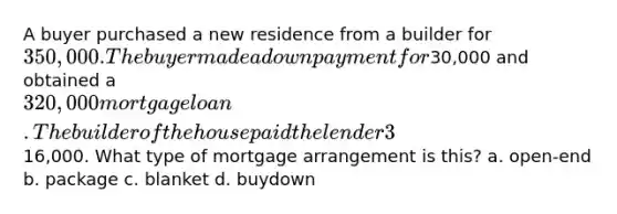 A buyer purchased a new residence from a builder for 350,000. The buyer made a down payment for30,000 and obtained a 320,000 mortgage loan. The builder of the house paid the lender 3% of the loan balance for the first year and 2% for the second year. This represented a total savings for the buyer of16,000. What type of mortgage arrangement is this? a. open-end b. package c. blanket d. buydown