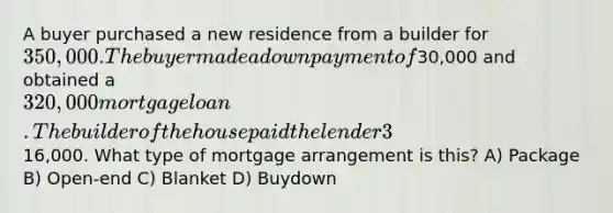 A buyer purchased a new residence from a builder for 350,000. The buyer made a down payment of30,000 and obtained a 320,000 mortgage loan. The builder of the house paid the lender 3% of the loan balance for the first year and 2% for the second year. This represented a total savings for the buyer of16,000. What type of mortgage arrangement is this? A) Package B) Open-end C) Blanket D) Buydown