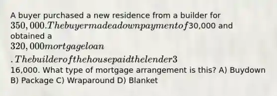 A buyer purchased a new residence from a builder for 350,000. The buyer made a down payment of30,000 and obtained a 320,000 mortgage loan. The builder of the house paid the lender 3% of the loan balance for the first year and 2% for the second year. The represented a total savings for the buyer of16,000. What type of mortgage arrangement is this? A) Buydown B) Package C) Wraparound D) Blanket