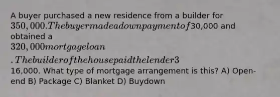 A buyer purchased a new residence from a builder for 350,000. The buyer made a down payment of30,000 and obtained a 320,000 mortgage loan. The builder of the house paid the lender 3% of the loan balance for the first year and 2% for the second year. This represented a total savings for the buyer of16,000. What type of mortgage arrangement is this? A) Open-end B) Package C) Blanket D) Buydown