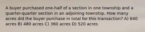 A buyer purchased one-half of a section in one township and a quarter-quarter section in an adjoining township. How many acres did the buyer purchase in total for this transaction? A) 640 acres B) 480 acres C) 360 acres D) 520 acres