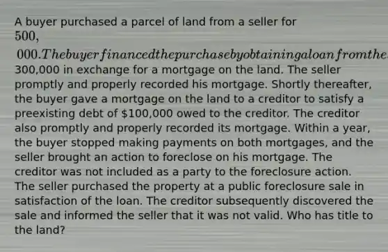 A buyer purchased a parcel of land from a seller for 500,000. The buyer financed the purchase by obtaining a loan from the seller for300,000 in exchange for a mortgage on the land. The seller promptly and properly recorded his mortgage. Shortly thereafter, the buyer gave a mortgage on the land to a creditor to satisfy a preexisting debt of 100,000 owed to the creditor. The creditor also promptly and properly recorded its mortgage. Within a year, the buyer stopped making payments on both mortgages, and the seller brought an action to foreclose on his mortgage. The creditor was not included as a party to the foreclosure action. The seller purchased the property at a public foreclosure sale in satisfaction of the loan. The creditor subsequently discovered the sale and informed the seller that it was not valid. Who has title to the land?