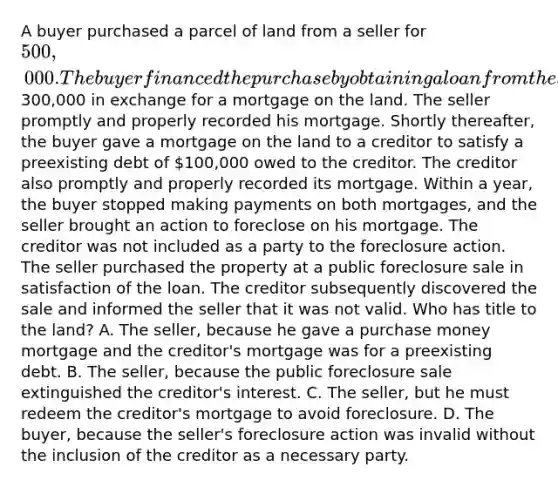 A buyer purchased a parcel of land from a seller for 500,000. The buyer financed the purchase by obtaining a loan from the seller for300,000 in exchange for a mortgage on the land. The seller promptly and properly recorded his mortgage. Shortly thereafter, the buyer gave a mortgage on the land to a creditor to satisfy a preexisting debt of 100,000 owed to the creditor. The creditor also promptly and properly recorded its mortgage. Within a year, the buyer stopped making payments on both mortgages, and the seller brought an action to foreclose on his mortgage. The creditor was not included as a party to the foreclosure action. The seller purchased the property at a public foreclosure sale in satisfaction of the loan. The creditor subsequently discovered the sale and informed the seller that it was not valid. Who has title to the land? A. The seller, because he gave a purchase money mortgage and the creditor's mortgage was for a preexisting debt. B. The seller, because the public foreclosure sale extinguished the creditor's interest. C. The seller, but he must redeem the creditor's mortgage to avoid foreclosure. D. The buyer, because the seller's foreclosure action was invalid without the inclusion of the creditor as a necessary party.