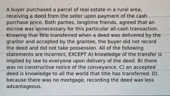 A buyer purchased a parcel of real estate in a rural area, receiving a deed from the seller upon payment of the cash purchase price. Both parties, longtime friends, agreed that an escrow was unnecessary for this particular all-cash transaction. Knowing that title transferred when a deed was delivered by the grantor and accepted by the grantee, the buyer did not record the deed and did not take possession. All of the following statements are incorrect, EXCEPT A) knowledge of the transfer is implied by law to everyone upon delivery of the deed. B) there was no constructive notice of the conveyance. C) an accepted deed is knowledge to all the world that title has transferred. D) because there was no mortgage, recording the deed was less advantageous.