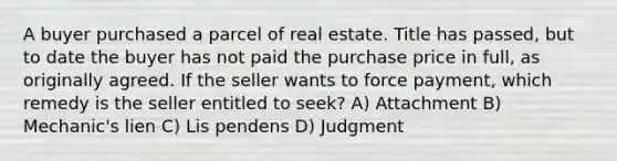 A buyer purchased a parcel of real estate. Title has passed, but to date the buyer has not paid the purchase price in full, as originally agreed. If the seller wants to force payment, which remedy is the seller entitled to seek? A) Attachment B) Mechanic's lien C) Lis pendens D) Judgment