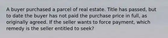 A buyer purchased a parcel of real estate. Title has passed, but to date the buyer has not paid the purchase price in full, as originally agreed. If the seller wants to force payment, which remedy is the seller entitled to seek?