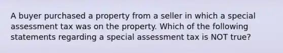 A buyer purchased a property from a seller in which a special assessment tax was on the property. Which of the following statements regarding a special assessment tax is NOT true?