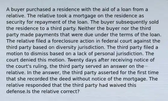 A buyer purchased a residence with the aid of a loan from a relative. The relative took a mortgage on the residence as security for repayment of the loan. The buyer subsequently sold the residence to a third party. Neither the buyer nor the third party made payments that were due under the terms of the loan. The relative filed a foreclosure action in federal court against the third party based on diversity jurisdiction. The third party filed a motion to dismiss based on a lack of personal jurisdiction. The court denied this motion. Twenty days after receiving notice of the court's ruling, the third party served an answer on the relative. In the answer, the third party asserted for the first time that she recorded the deed without notice of the mortgage. The relative responded that the third party had waived this defense.Is the relative correct?