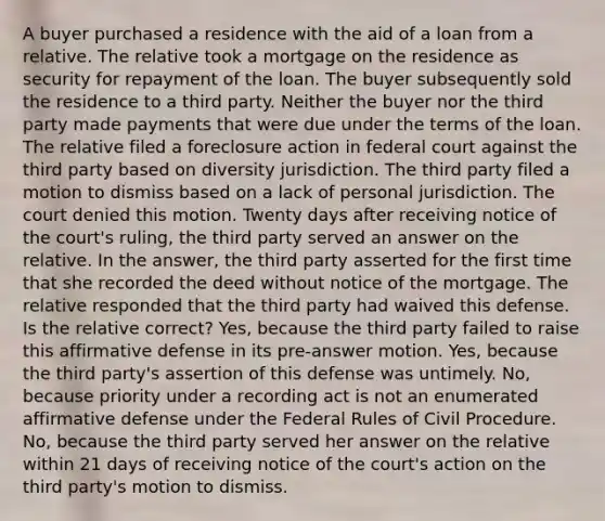 A buyer purchased a residence with the aid of a loan from a relative. The relative took a mortgage on the residence as security for repayment of the loan. The buyer subsequently sold the residence to a third party. Neither the buyer nor the third party made payments that were due under the terms of the loan. The relative filed a foreclosure action in federal court against the third party based on diversity jurisdiction. The third party filed a motion to dismiss based on a lack of personal jurisdiction. The court denied this motion. Twenty days after receiving notice of the court's ruling, the third party served an answer on the relative. In the answer, the third party asserted for the first time that she recorded the deed without notice of the mortgage. The relative responded that the third party had waived this defense. Is the relative correct? Yes, because the third party failed to raise this affirmative defense in its pre-answer motion. Yes, because the third party's assertion of this defense was untimely. No, because priority under a recording act is not an enumerated affirmative defense under the Federal Rules of Civil Procedure. No, because the third party served her answer on the relative within 21 days of receiving notice of the court's action on the third party's motion to dismiss.