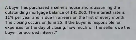 A buyer has purchased a seller's house and is assuming the outstanding mortgage balance of 45,000. The interest rate is 11% per year and is due in arrears on the first of every month. The closing occurs on June 25. If the buyer is responsible for expenses for the day of closing, how much will the seller owe the buyer for accrued interest?