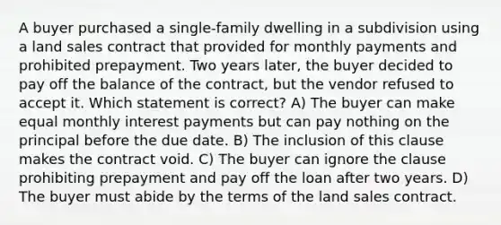 A buyer purchased a single-family dwelling in a subdivision using a land sales contract that provided for monthly payments and prohibited prepayment. Two years later, the buyer decided to pay off the balance of the contract, but the vendor refused to accept it. Which statement is correct? A) The buyer can make equal monthly interest payments but can pay nothing on the principal before the due date. B) The inclusion of this clause makes the contract void. C) The buyer can ignore the clause prohibiting prepayment and pay off the loan after two years. D) The buyer must abide by the terms of the land sales contract.