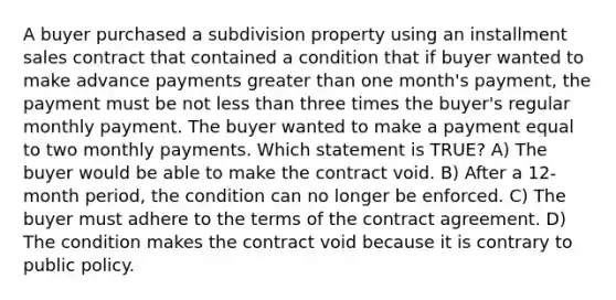 A buyer purchased a subdivision property using an installment sales contract that contained a condition that if buyer wanted to make advance payments greater than one month's payment, the payment must be not less than three times the buyer's regular monthly payment. The buyer wanted to make a payment equal to two monthly payments. Which statement is TRUE? A) The buyer would be able to make the contract void. B) After a 12-month period, the condition can no longer be enforced. C) The buyer must adhere to the terms of the contract agreement. D) The condition makes the contract void because it is contrary to public policy.