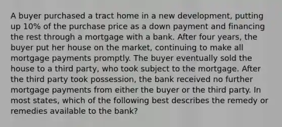 A buyer purchased a tract home in a new development, putting up 10% of the purchase price as a down payment and financing the rest through a mortgage with a bank. After four years, the buyer put her house on the market, continuing to make all mortgage payments promptly. The buyer eventually sold the house to a third party, who took subject to the mortgage. After the third party took possession, the bank received no further mortgage payments from either the buyer or the third party. In most states, which of the following best describes the remedy or remedies available to the bank?