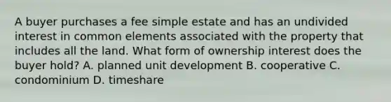 A buyer purchases a fee simple estate and has an undivided interest in common elements associated with the property that includes all the land. What form of ownership interest does the buyer hold? A. planned unit development B. cooperative C. condominium D. timeshare