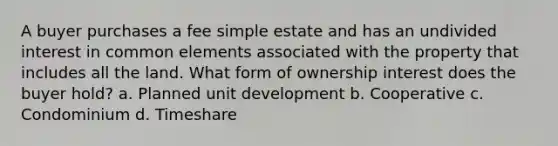 A buyer purchases a fee simple estate and has an undivided interest in common elements associated with the property that includes all the land. What form of ownership interest does the buyer hold? a. Planned unit development b. Cooperative c. Condominium d. Timeshare