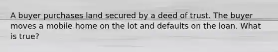 A buyer purchases land secured by a deed of trust. The buyer moves a mobile home on the lot and defaults on the loan. What is true?