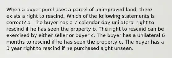 When a buyer purchases a parcel of unimproved land, there exists a right to rescind. Which of the following statements is correct? a. The buyer has a 7 calendar day unilateral right to rescind if he has seen the property b. The right to rescind can be exercised by either seller or buyer c. The buyer has a unilateral 6 months to rescind if he has seen the property d. The buyer has a 3 year right to rescind if he purchased sight unseen.