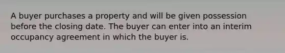 A buyer purchases a property and will be given possession before the closing date. The buyer can enter into an interim occupancy agreement in which the buyer is.