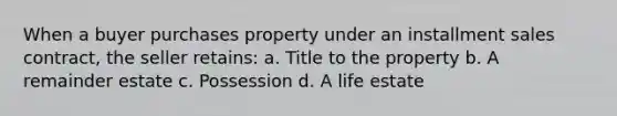 When a buyer purchases property under an installment sales contract, the seller retains: a. Title to the property b. A remainder estate c. Possession d. A life estate