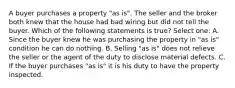 A buyer purchases a property "as is". The seller and the broker both knew that the house had bad wiring but did not tell the buyer. Which of the following statements is true? Select one: A. Since the buyer knew he was purchasing the property in "as is" condition he can do nothing. B. Selling "as is" does not relieve the seller or the agent of the duty to disclose material defects. C. If the buyer purchases "as is" it is his duty to have the property inspected.