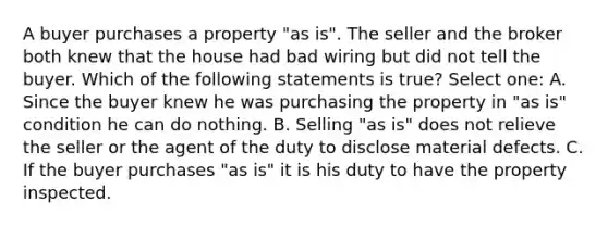 A buyer purchases a property "as is". The seller and the broker both knew that the house had bad wiring but did not tell the buyer. Which of the following statements is true? Select one: A. Since the buyer knew he was purchasing the property in "as is" condition he can do nothing. B. Selling "as is" does not relieve the seller or the agent of the duty to disclose material defects. C. If the buyer purchases "as is" it is his duty to have the property inspected.