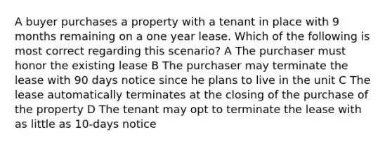 A buyer purchases a property with a tenant in place with 9 months remaining on a one year lease. Which of the following is most correct regarding this scenario? A The purchaser must honor the existing lease B The purchaser may terminate the lease with 90 days notice since he plans to live in the unit C The lease automatically terminates at the closing of the purchase of the property D The tenant may opt to terminate the lease with as little as 10-days notice