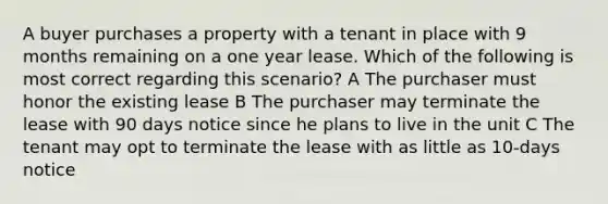 A buyer purchases a property with a tenant in place with 9 months remaining on a one year lease. Which of the following is most correct regarding this scenario? A The purchaser must honor the existing lease B The purchaser may terminate the lease with 90 days notice since he plans to live in the unit C The tenant may opt to terminate the lease with as little as 10-days notice