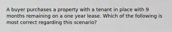 A buyer purchases a property with a tenant in place with 9 months remaining on a one year lease. Which of the following is most correct regarding this scenario?