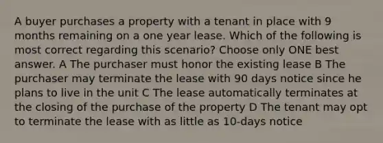 A buyer purchases a property with a tenant in place with 9 months remaining on a one year lease. Which of the following is most correct regarding this scenario? Choose only ONE best answer. A The purchaser must honor the existing lease B The purchaser may terminate the lease with 90 days notice since he plans to live in the unit C The lease automatically terminates at the closing of the purchase of the property D The tenant may opt to terminate the lease with as little as 10-days notice